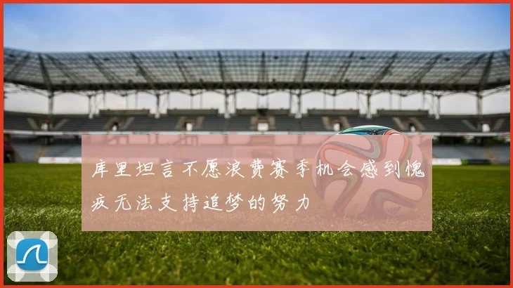 库里坦言不愿浪费赛季机会感到愧疚无法支持追梦的努力