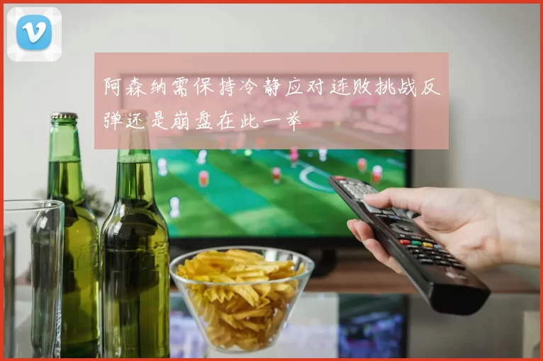 阿森纳需保持冷静应对连败挑战反弹还是崩盘在此一举