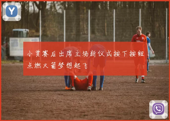小贾赛后出席主场新仪式按下按钮点燃火箭梦想起飞