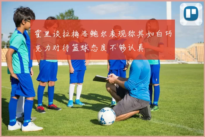 霍里谈拉梅洛鲍尔表现称其如白巧克力对待篮球态度不够认真