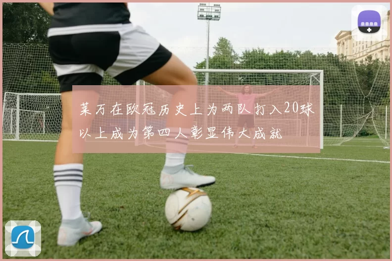 莱万在欧冠历史上为两队打入20球以上成为第四人彰显伟大成就