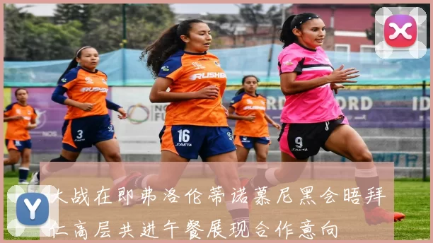 大战在即弗洛伦蒂诺慕尼黑会晤拜仁高层共进午餐展现合作意向