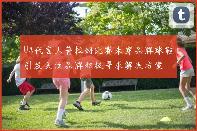 UA代言人普拉姆比赛未穿品牌球鞋引发关注品牌积极寻求解决方案