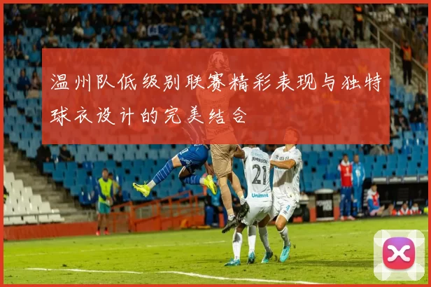 温州队低级别联赛精彩表现与独特球衣设计的完美结合