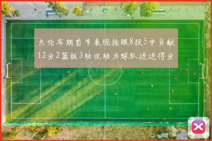 杰伦布朗首节表现抢眼8投5中贡献12分2篮板3助攻助力球队连连得分