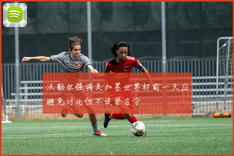 沃勒尔强调美加墨世界杯前一天应避免讨论但不设禁言令
