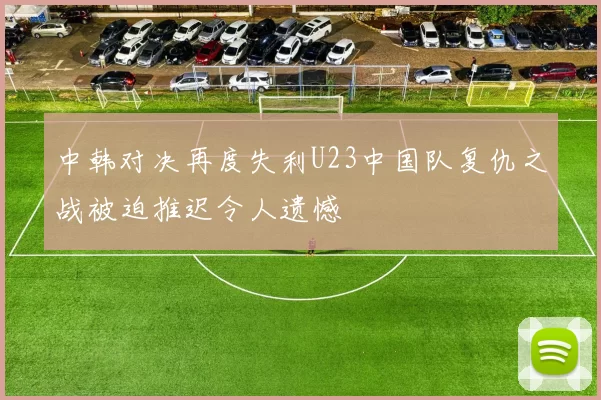 中韩对决再度失利U23中国队复仇之战被迫推迟令人遗憾