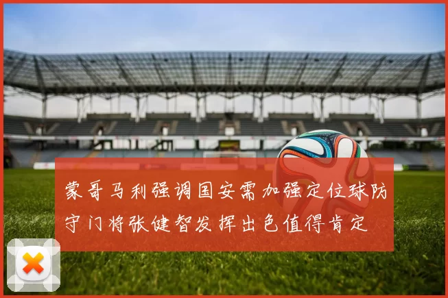 蒙哥马利强调国安需加强定位球防守门将张健智发挥出色值得肯定